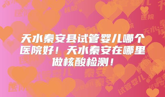 天水秦安县试管婴儿哪个医院好！天水秦安在哪里做核酸检测！