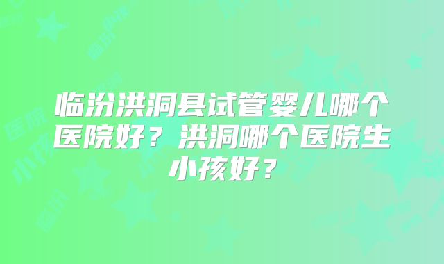 临汾洪洞县试管婴儿哪个医院好？洪洞哪个医院生小孩好？