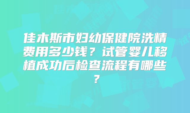 佳木斯市妇幼保健院洗精费用多少钱？试管婴儿移植成功后检查流程有哪些？