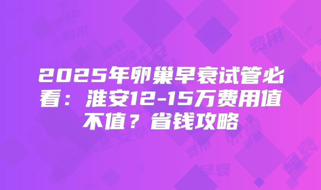 2025年卵巢早衰试管必看：淮安12-15万费用值不值？省钱攻略