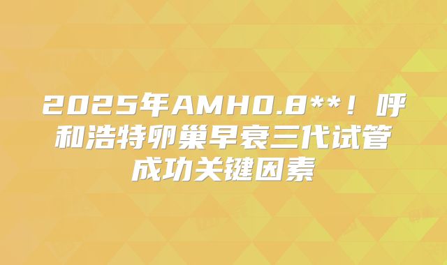 2025年AMH0.8**！呼和浩特卵巢早衰三代试管成功关键因素