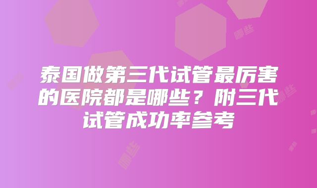 泰国做第三代试管最厉害的医院都是哪些?附三代试管成功率参考