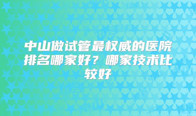 中山做试管最权威的医院排名哪家好？哪家技术比较好