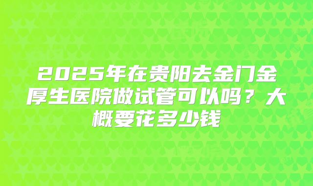 2025年在贵阳去金门金厚生医院做试管可以吗?大概要花多少钱