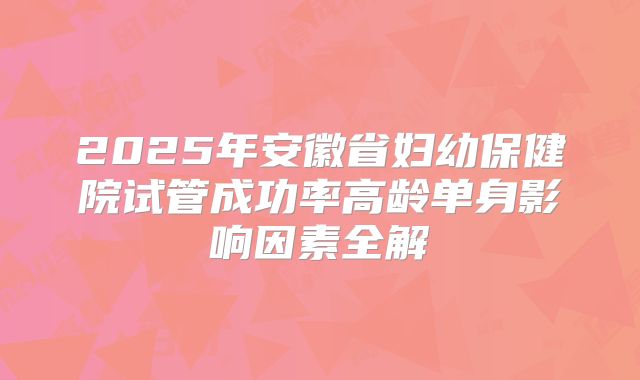 2025年安徽省妇幼保健院试管成功率高龄单身影响因素全解
