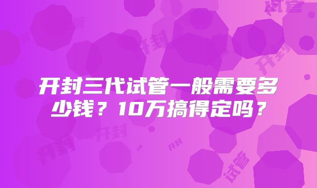 开封三代试管一般需要多少钱?10万搞得定吗?
