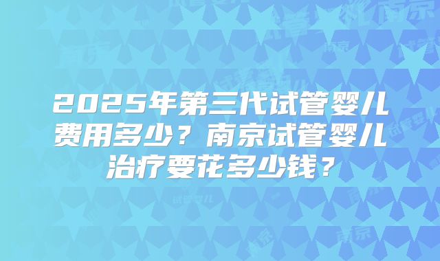 2025年第三代试管婴儿费用多少？南京试管婴儿治疗要花多少钱？