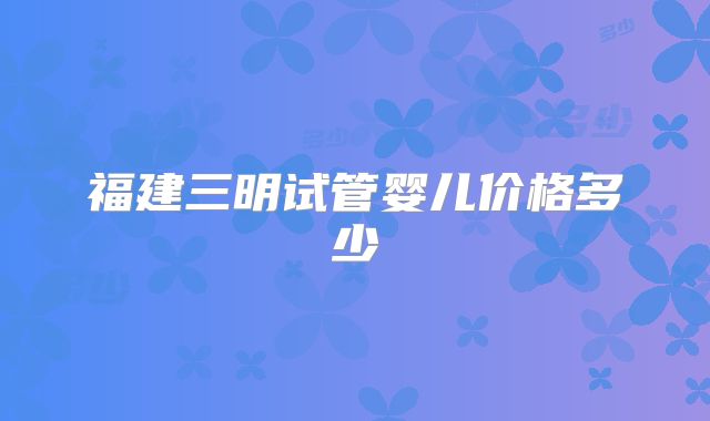 福建三明试管婴儿价格多少