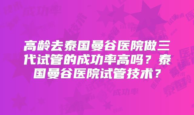 高龄去泰国曼谷医院做三代试管的成功率高吗？泰国曼谷医院试管技术？