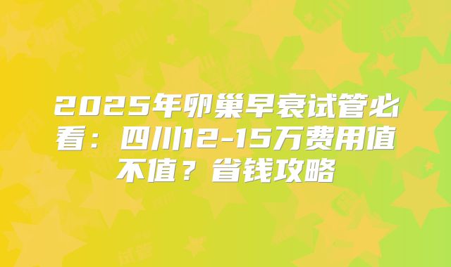 2025年卵巢早衰试管必看：四川12-15万费用值不值？省钱攻略