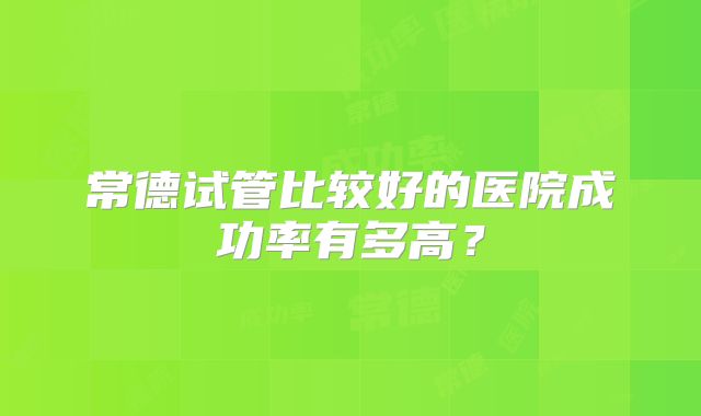 常德试管比较好的医院成功率有多高?