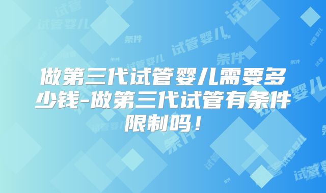 做第三代试管婴儿需要多少钱-做第三代试管有条件限制吗！