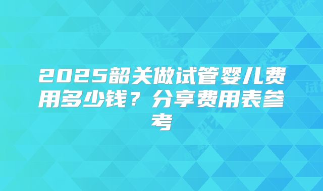 2025韶关做试管婴儿费用多少钱？分享费用表参考