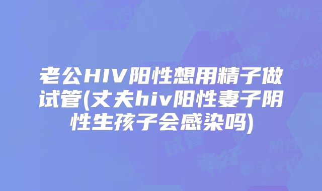 老公HIV阳性想用精子做试管(丈夫hiv阳性妻子阴性生孩子会感染吗)