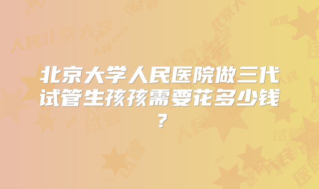 北京大学人民医院做三代试管生孩孩需要花多少钱？