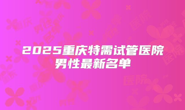 2025重庆特需试管医院男性最新名单