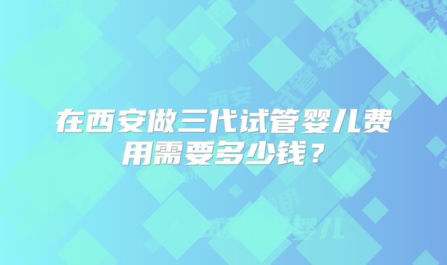 在西安做三代试管婴儿费用需要多少钱？