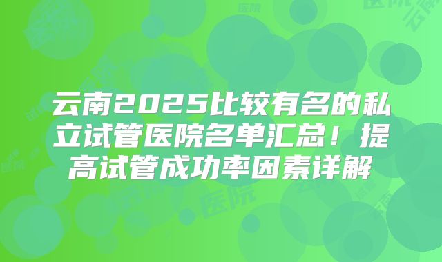 云南2025比较有名的私立试管医院名单汇总！提高试管成功率因素详解