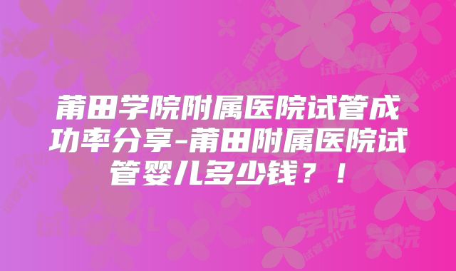 莆田学院附属医院试管成功率分享-莆田附属医院试管婴儿多少钱？！