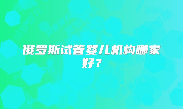 俄罗斯试管婴儿机构哪家好？