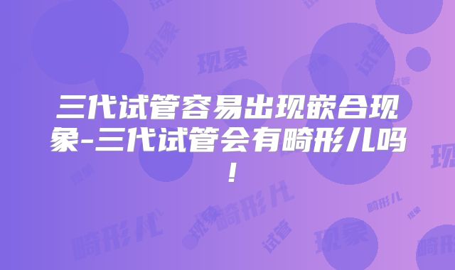 三代试管容易出现嵌合现象-三代试管会有畸形儿吗！