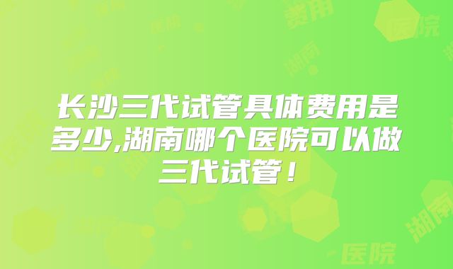 长沙三代试管具体费用是多少,湖南哪个医院可以做三代试管！