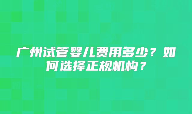 广州试管婴儿费用多少？如何选择正规机构？