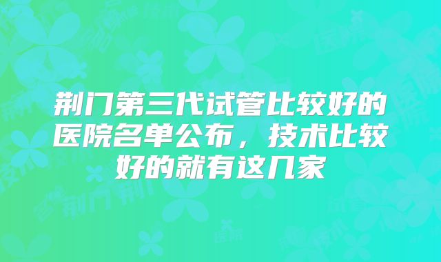 荆门第三代试管比较好的医院名单公布，技术比较好的就有这几家