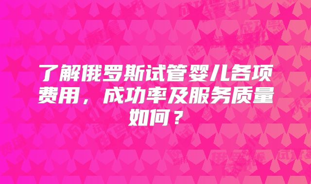 了解俄罗斯试管婴儿各项费用，成功率及服务质量如何？