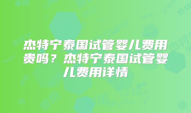 杰特宁泰国试管婴儿费用贵吗？杰特宁泰国试管婴儿费用详情