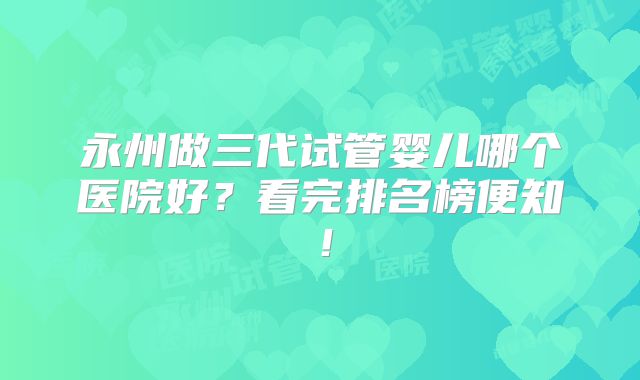 永州做三代试管婴儿哪个医院好？看完排名榜便知！
