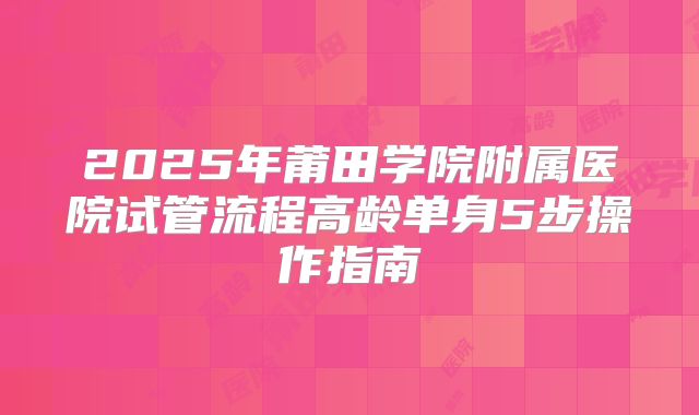 2025年莆田学院附属医院试管流程高龄单身5步操作指南
