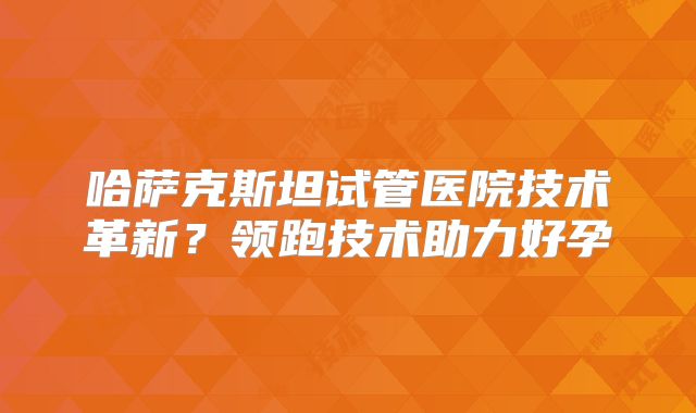 哈萨克斯坦试管医院技术革新？领跑技术助力好孕