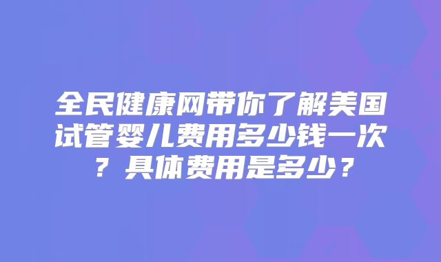 全民健康网带你了解美国试管婴儿费用多少钱一次？具体费用是多少？
