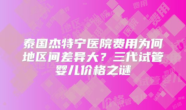 泰国杰特宁医院费用为何地区间差异大？三代试管婴儿价格之谜