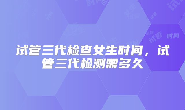 试管三代检查女生时间，试管三代检测需多久