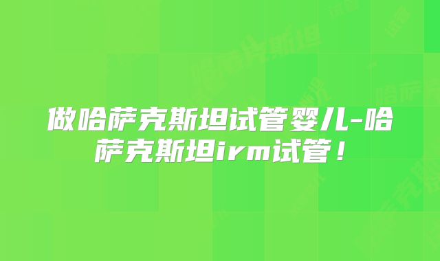 做哈萨克斯坦试管婴儿-哈萨克斯坦irm试管！