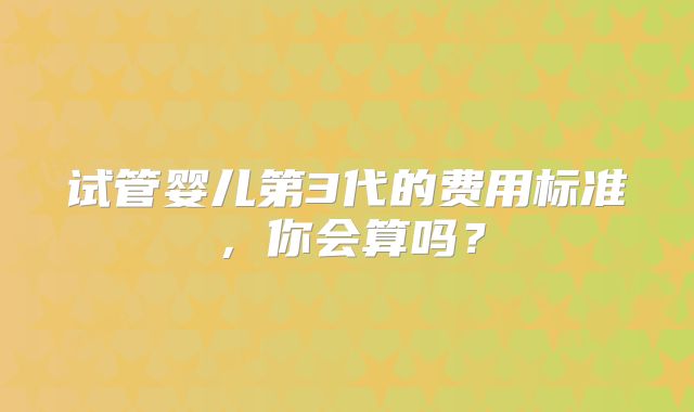 试管婴儿第3代的费用标准，你会算吗？