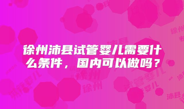 徐州沛县试管婴儿需要什么条件，国内可以做吗？