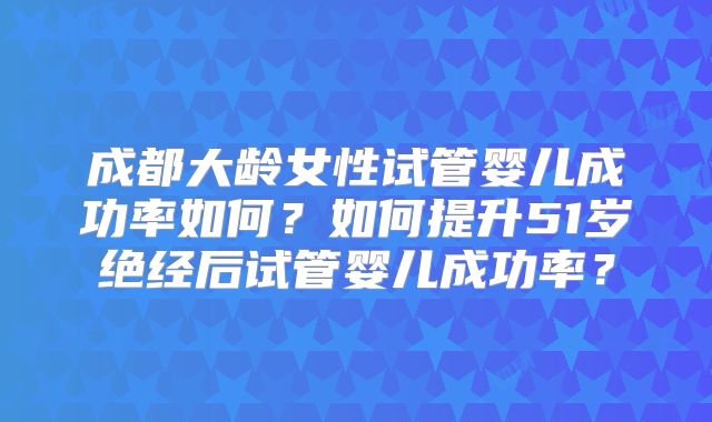 成都大龄女性试管婴儿成功率如何？如何提升51岁绝经后试管婴儿成功率？