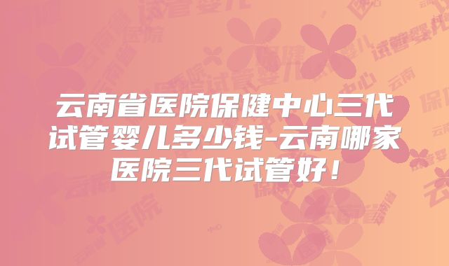 云南省医院保健中心三代试管婴儿多少钱-云南哪家医院三代试管好！