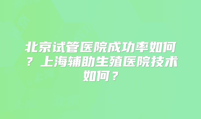 北京试管医院成功率如何?上海辅助生殖医院技术如何?