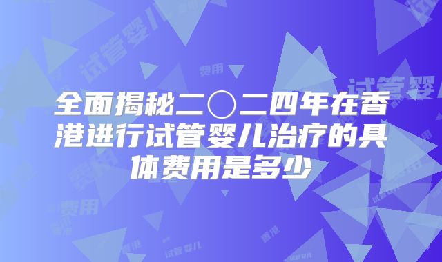 全面揭秘二〇二四年在香港进行试管婴儿治疗的具体费用是多少