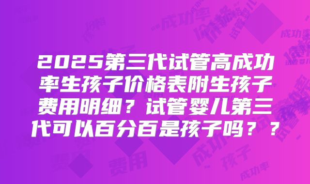 2025第三代试管高成功率生孩子价格表附生孩子费用明细？试管婴儿第三代可以百分百是孩子吗？？