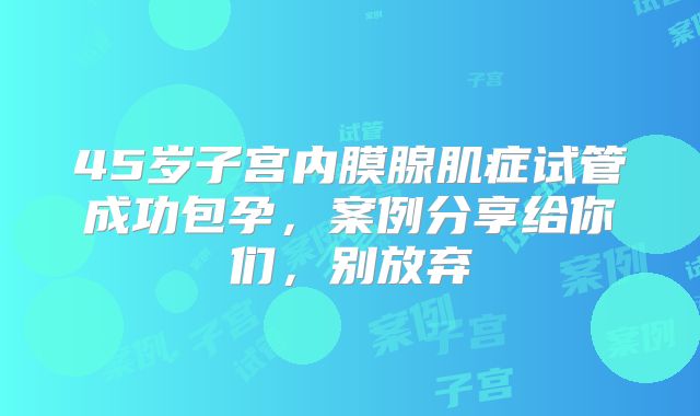 45岁子宫内膜腺肌症试管成功包孕，案例分享给你们，别放弃