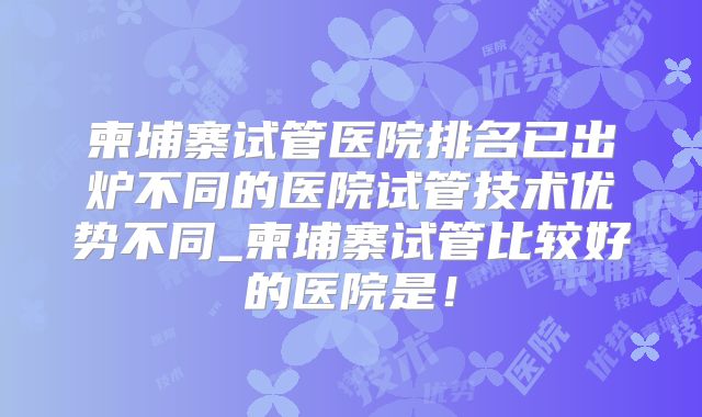 柬埔寨试管医院排名已出炉不同的医院试管技术优势不同_柬埔寨试管比较好的医院是！