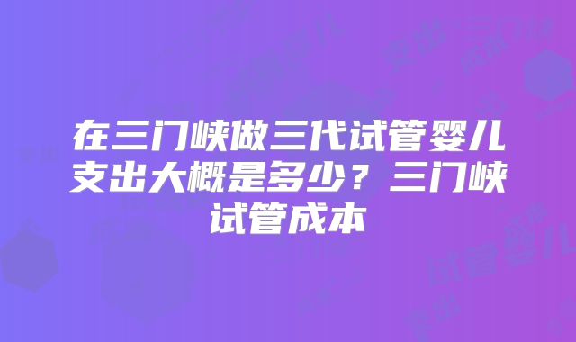 在三门峡做三代试管婴儿支出大概是多少？三门峡试管成本