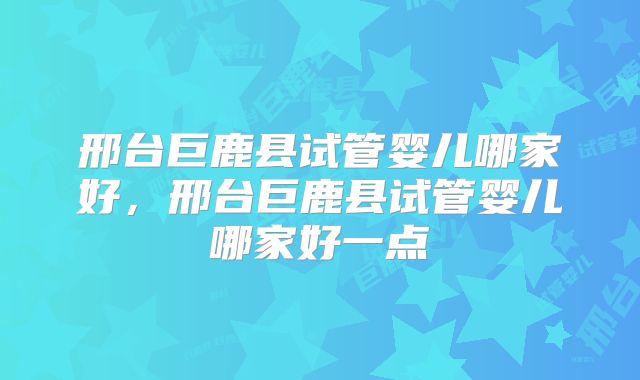 邢台巨鹿县试管婴儿哪家好,邢台巨鹿县试管婴儿哪家好一点