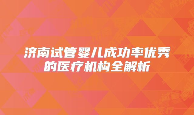 济南试管婴儿成功率优秀的医疗机构全解析