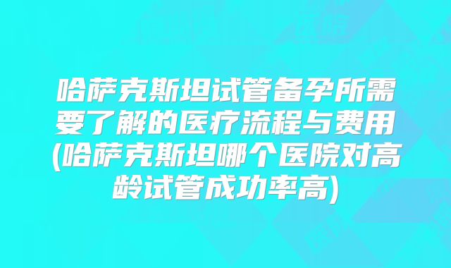 哈萨克斯坦试管备孕所需要了解的医疗流程与费用(哈萨克斯坦哪个医院对高龄试管成功率高)